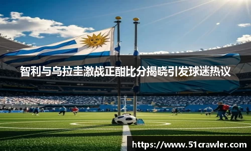 智利与乌拉圭激战正酣比分揭晓引发球迷热议